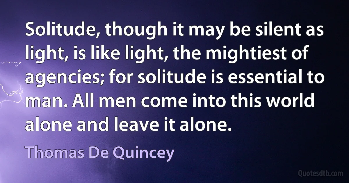 Solitude, though it may be silent as light, is like light, the mightiest of agencies; for solitude is essential to man. All men come into this world alone and leave it alone. (Thomas De Quincey)