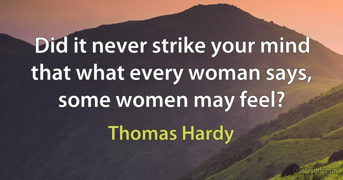 Did it never strike your mind that what every woman says, some women may feel? (Thomas Hardy)