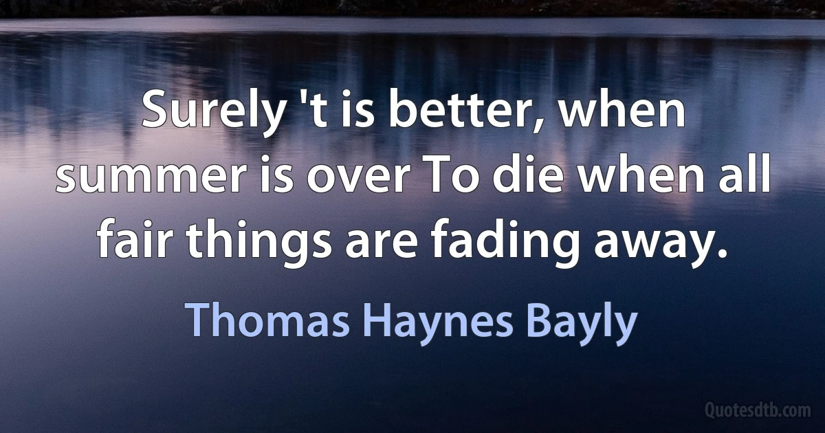 Surely 't is better, when summer is over To die when all fair things are fading away. (Thomas Haynes Bayly)