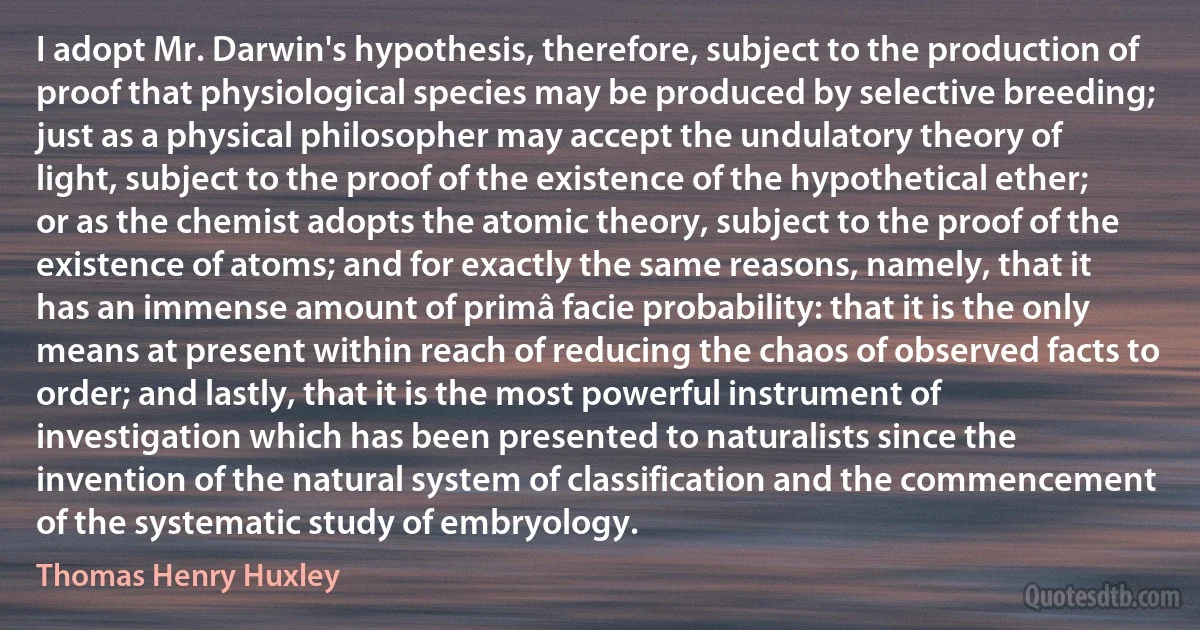 I adopt Mr. Darwin's hypothesis, therefore, subject to the production of proof that physiological species may be produced by selective breeding; just as a physical philosopher may accept the undulatory theory of light, subject to the proof of the existence of the hypothetical ether; or as the chemist adopts the atomic theory, subject to the proof of the existence of atoms; and for exactly the same reasons, namely, that it has an immense amount of primâ facie probability: that it is the only means at present within reach of reducing the chaos of observed facts to order; and lastly, that it is the most powerful instrument of investigation which has been presented to naturalists since the invention of the natural system of classification and the commencement of the systematic study of embryology. (Thomas Henry Huxley)