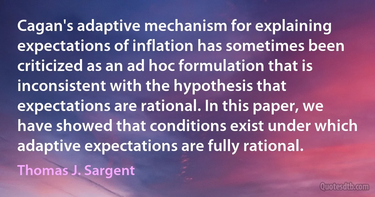 Cagan's adaptive mechanism for explaining expectations of inflation has sometimes been criticized as an ad hoc formulation that is inconsistent with the hypothesis that expectations are rational. In this paper, we have showed that conditions exist under which adaptive expectations are fully rational. (Thomas J. Sargent)