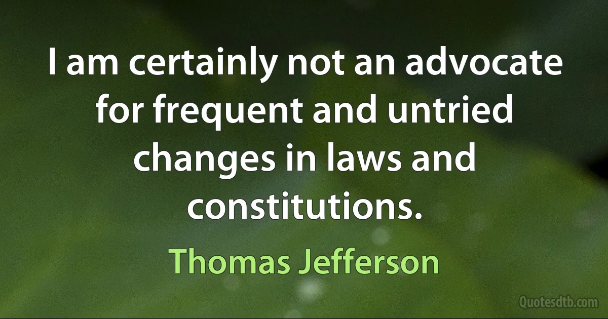 I am certainly not an advocate for frequent and untried changes in laws and constitutions. (Thomas Jefferson)