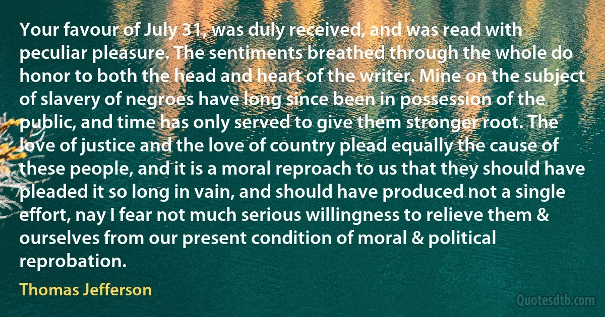 Your favour of July 31, was duly received, and was read with peculiar pleasure. The sentiments breathed through the whole do honor to both the head and heart of the writer. Mine on the subject of slavery of negroes have long since been in possession of the public, and time has only served to give them stronger root. The love of justice and the love of country plead equally the cause of these people, and it is a moral reproach to us that they should have pleaded it so long in vain, and should have produced not a single effort, nay I fear not much serious willingness to relieve them & ourselves from our present condition of moral & political reprobation. (Thomas Jefferson)