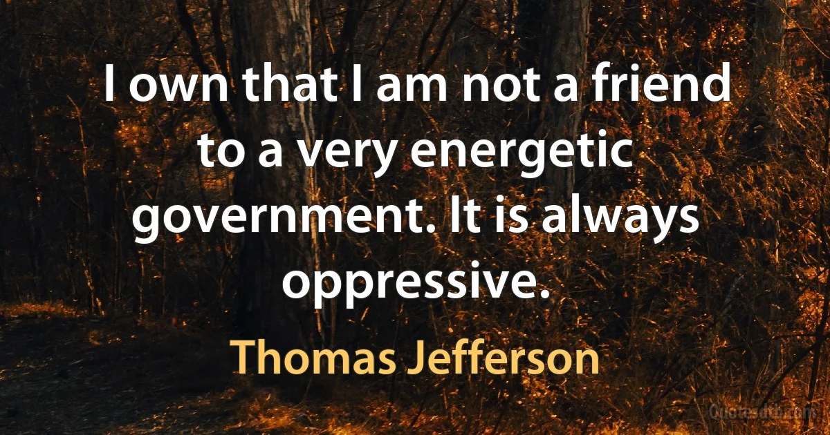 I own that I am not a friend to a very energetic government. It is always oppressive. (Thomas Jefferson)