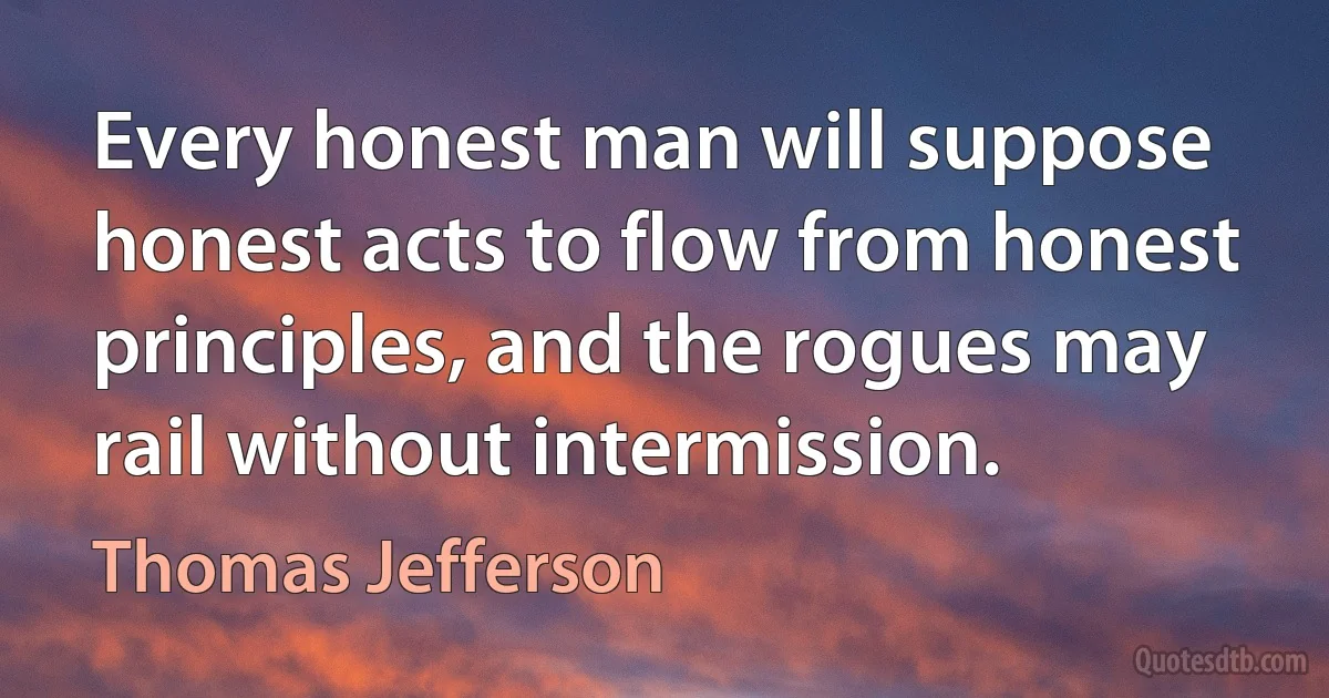 Every honest man will suppose honest acts to flow from honest principles, and the rogues may rail without intermission. (Thomas Jefferson)