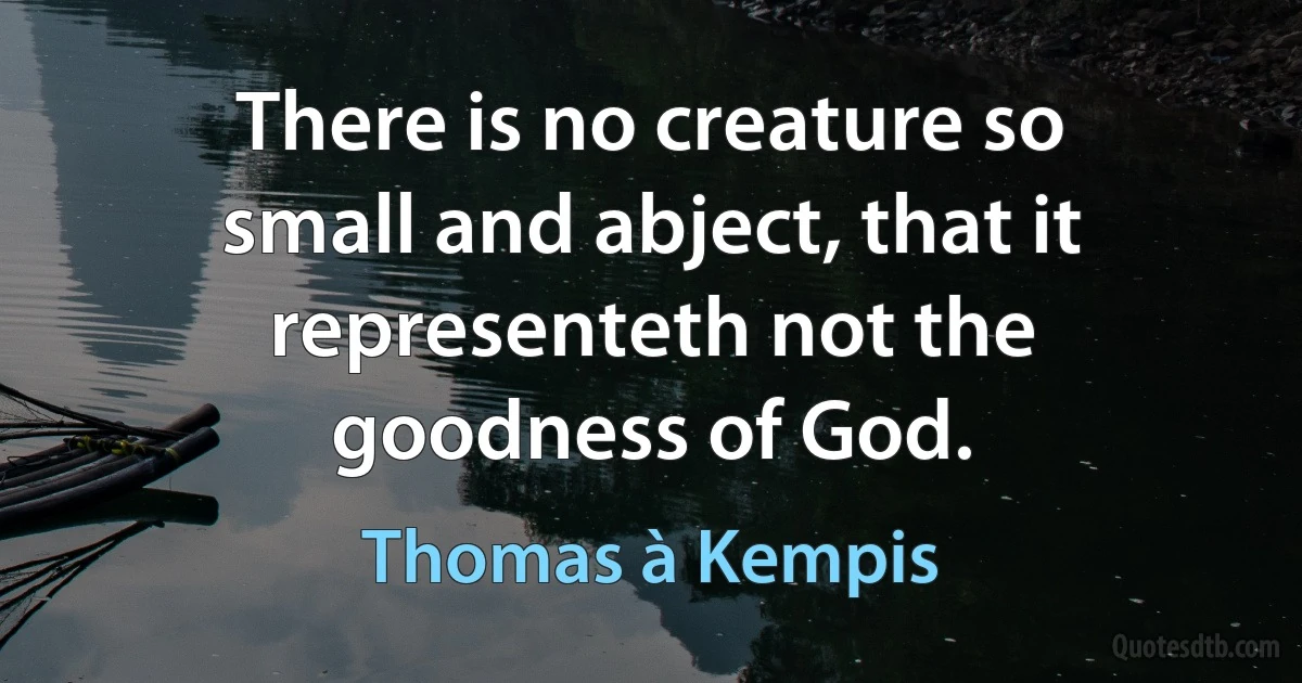 There is no creature so small and abject, that it representeth not the goodness of God. (Thomas à Kempis)