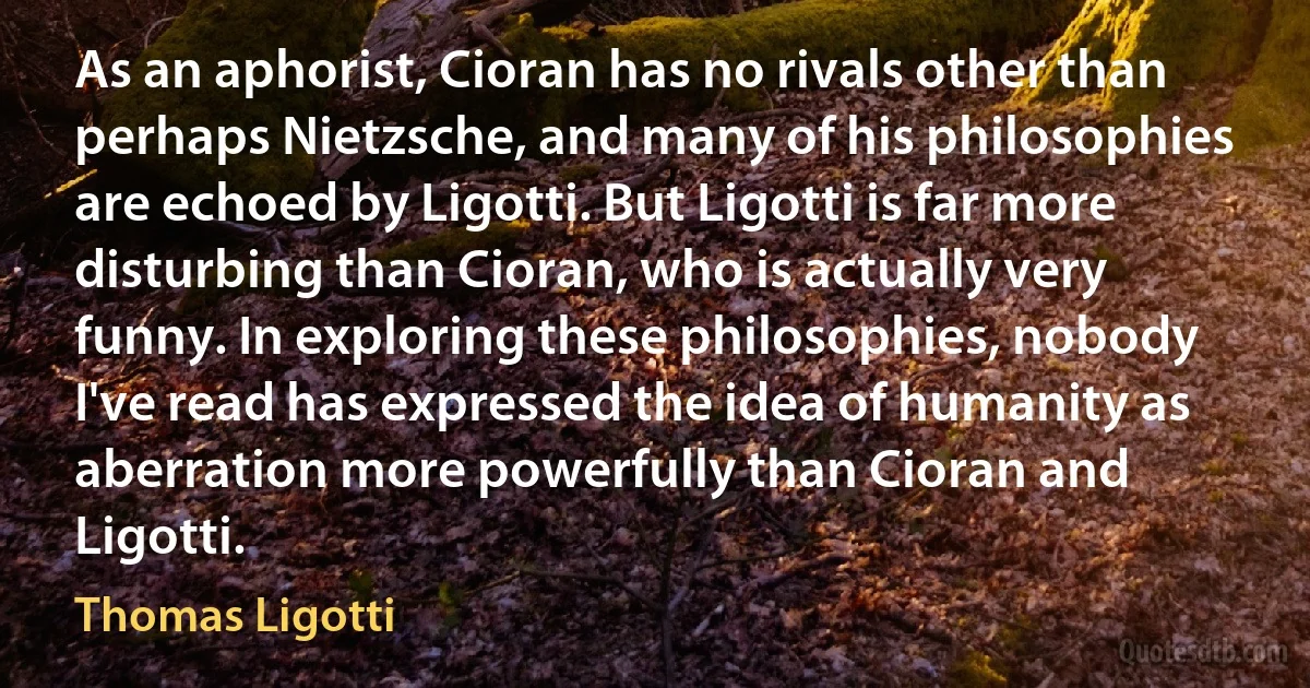 As an aphorist, Cioran has no rivals other than perhaps Nietzsche, and many of his philosophies are echoed by Ligotti. But Ligotti is far more disturbing than Cioran, who is actually very funny. In exploring these philosophies, nobody I've read has expressed the idea of humanity as aberration more powerfully than Cioran and Ligotti. (Thomas Ligotti)