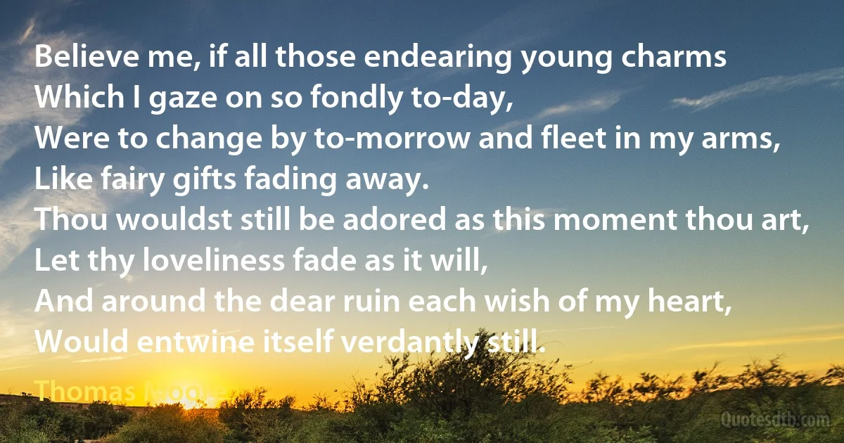 Believe me, if all those endearing young charms
Which I gaze on so fondly to-day,
Were to change by to-morrow and fleet in my arms,
Like fairy gifts fading away.
Thou wouldst still be adored as this moment thou art,
Let thy loveliness fade as it will,
And around the dear ruin each wish of my heart,
Would entwine itself verdantly still. (Thomas Moore)