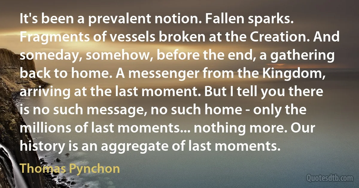 It's been a prevalent notion. Fallen sparks. Fragments of vessels broken at the Creation. And someday, somehow, before the end, a gathering back to home. A messenger from the Kingdom, arriving at the last moment. But I tell you there is no such message, no such home - only the millions of last moments... nothing more. Our history is an aggregate of last moments. (Thomas Pynchon)