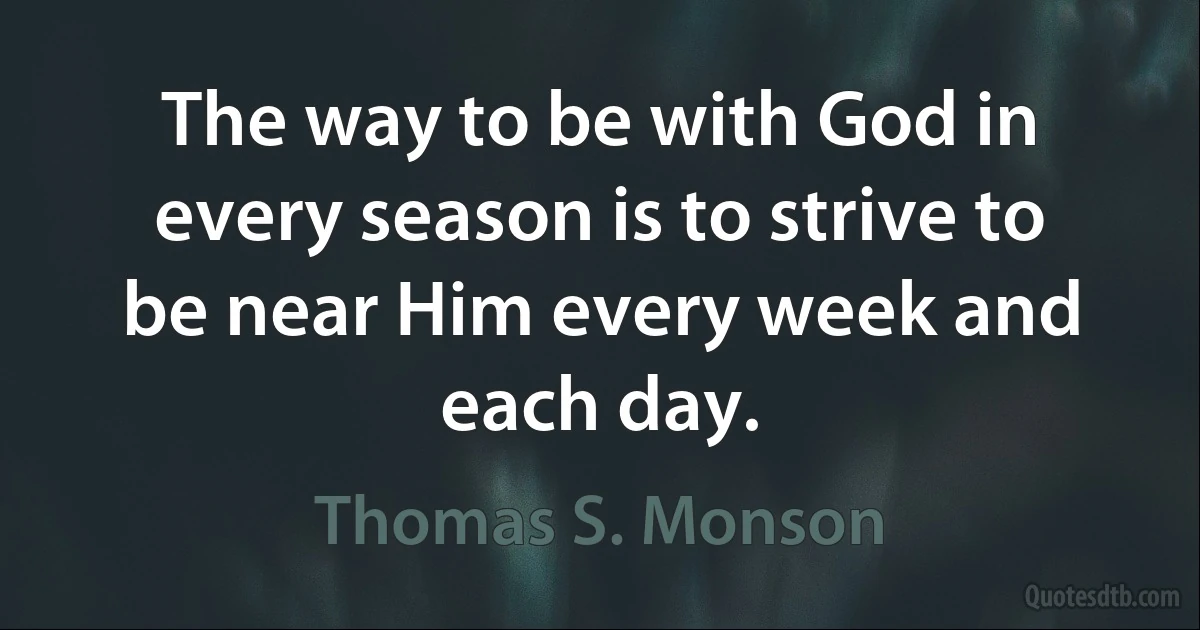 The way to be with God in every season is to strive to be near Him every week and each day. (Thomas S. Monson)