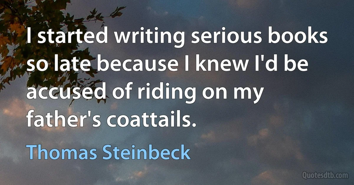 I started writing serious books so late because I knew I'd be accused of riding on my father's coattails. (Thomas Steinbeck)