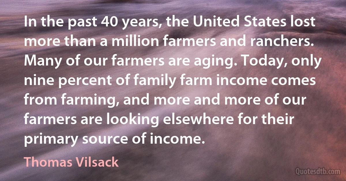 In the past 40 years, the United States lost more than a million farmers and ranchers. Many of our farmers are aging. Today, only nine percent of family farm income comes from farming, and more and more of our farmers are looking elsewhere for their primary source of income. (Thomas Vilsack)