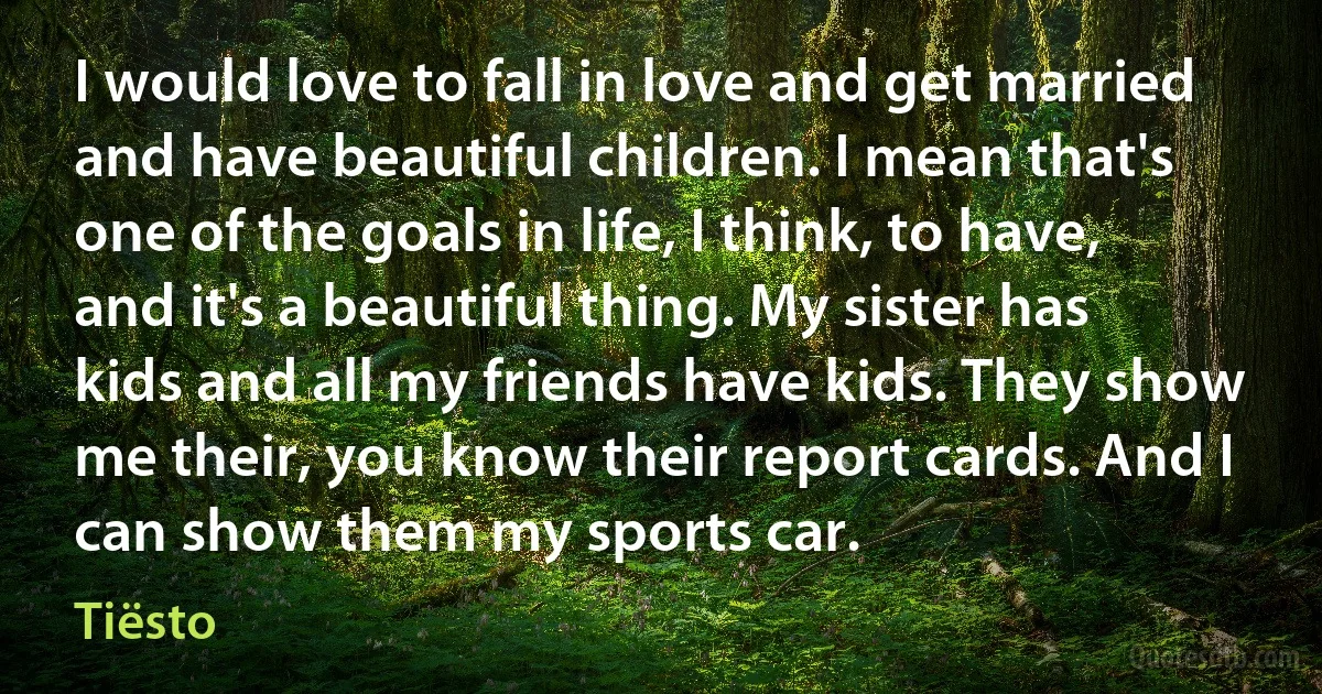 I would love to fall in love and get married and have beautiful children. I mean that's one of the goals in life, I think, to have, and it's a beautiful thing. My sister has kids and all my friends have kids. They show me their, you know their report cards. And I can show them my sports car. (Tiësto)