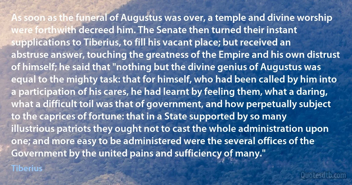 As soon as the funeral of Augustus was over, a temple and divine worship were forthwith decreed him. The Senate then turned their instant supplications to Tiberius, to fill his vacant place; but received an abstruse answer, touching the greatness of the Empire and his own distrust of himself; he said that "nothing but the divine genius of Augustus was equal to the mighty task: that for himself, who had been called by him into a participation of his cares, he had learnt by feeling them, what a daring, what a difficult toil was that of government, and how perpetually subject to the caprices of fortune: that in a State supported by so many illustrious patriots they ought not to cast the whole administration upon one; and more easy to be administered were the several offices of the Government by the united pains and sufficiency of many." (Tiberius)