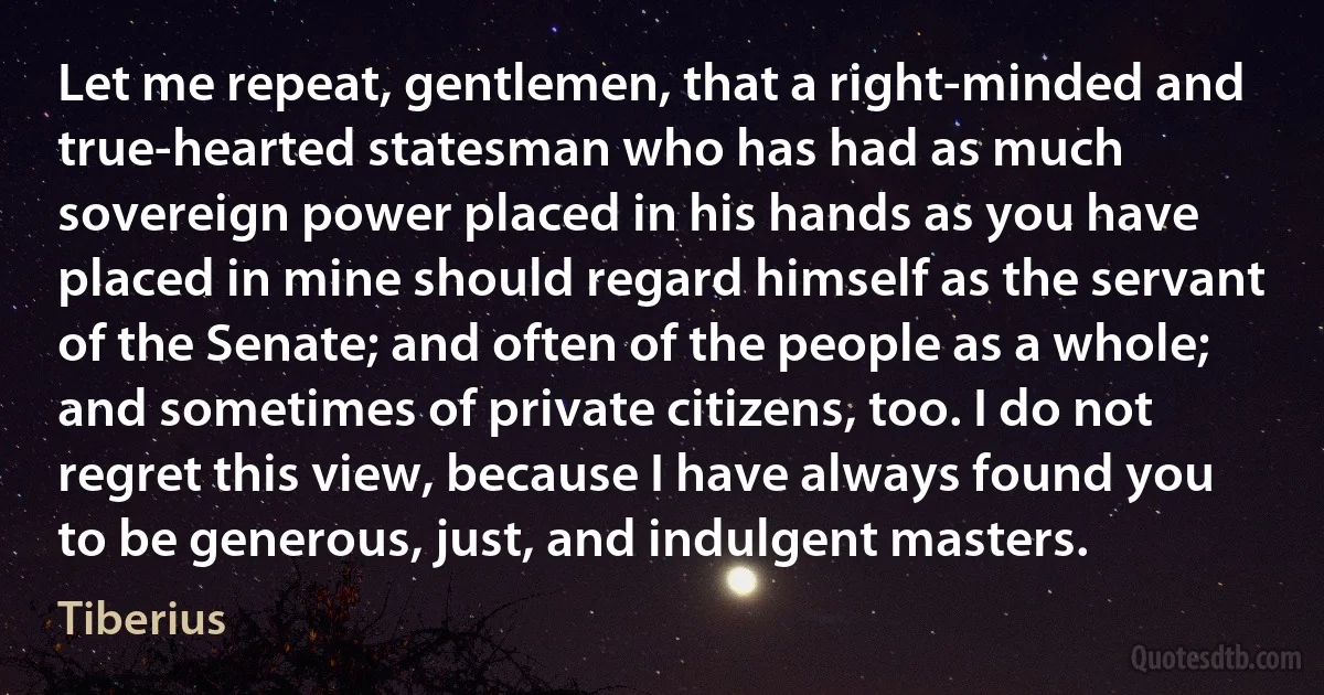 Let me repeat, gentlemen, that a right-minded and true-hearted statesman who has had as much sovereign power placed in his hands as you have placed in mine should regard himself as the servant of the Senate; and often of the people as a whole; and sometimes of private citizens, too. I do not regret this view, because I have always found you to be generous, just, and indulgent masters. (Tiberius)