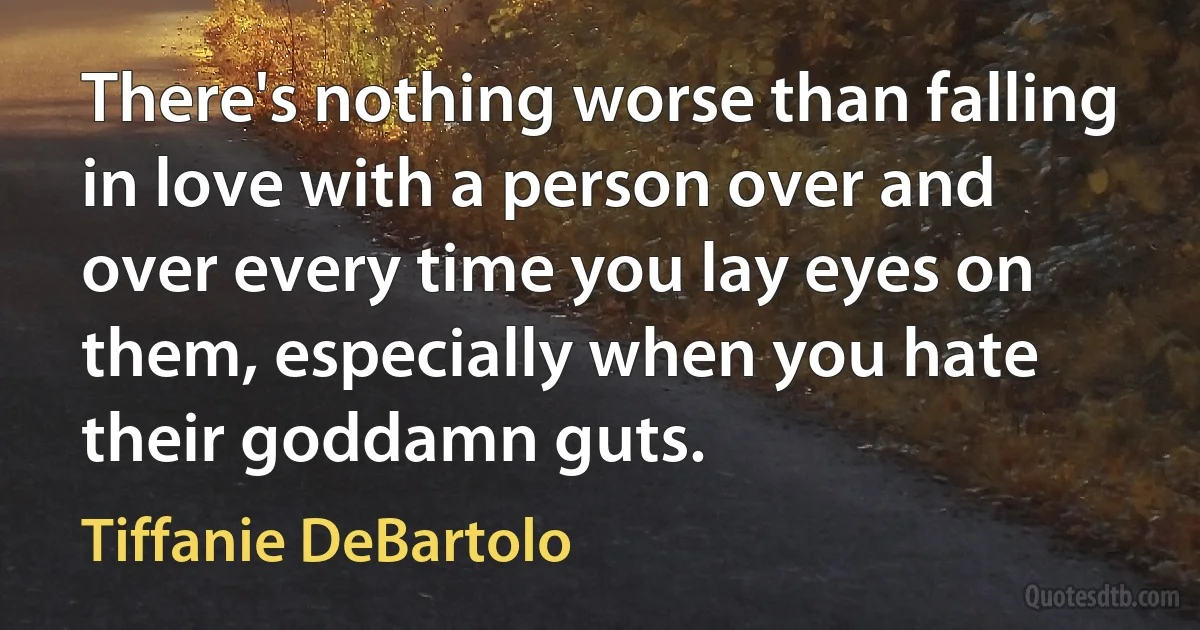 There's nothing worse than falling in love with a person over and over every time you lay eyes on them, especially when you hate their goddamn guts. (Tiffanie DeBartolo)