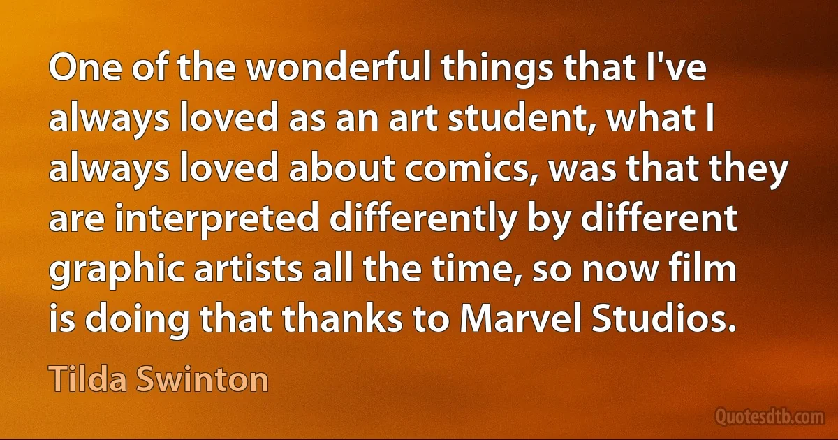 One of the wonderful things that I've always loved as an art student, what I always loved about comics, was that they are interpreted differently by different graphic artists all the time, so now film is doing that thanks to Marvel Studios. (Tilda Swinton)