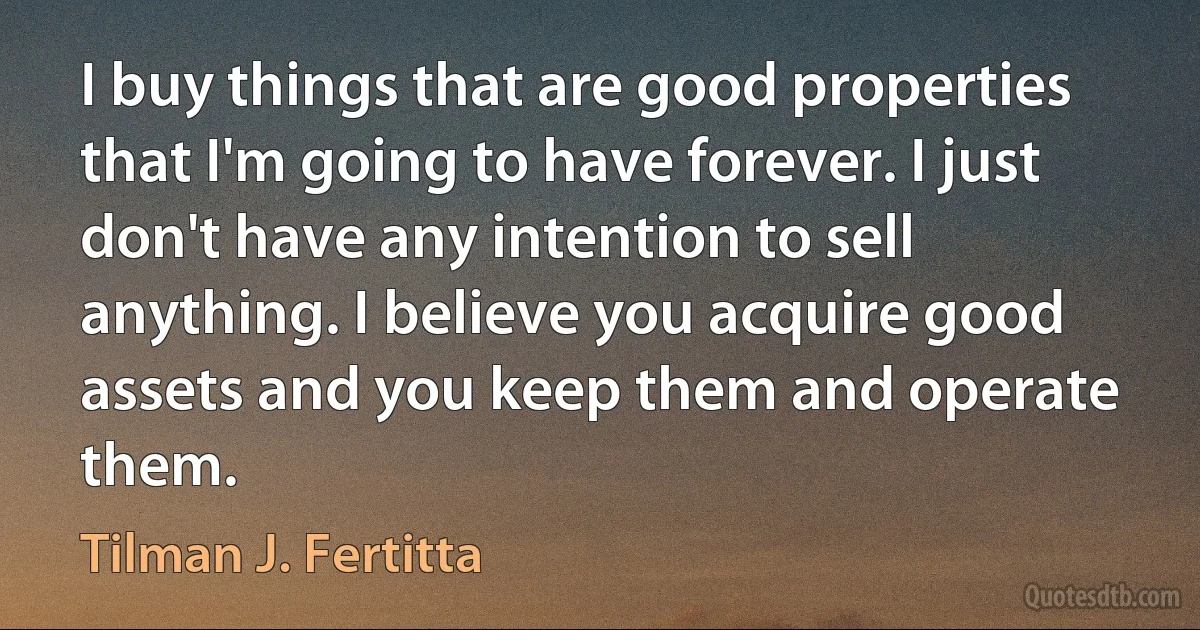 I buy things that are good properties that I'm going to have forever. I just don't have any intention to sell anything. I believe you acquire good assets and you keep them and operate them. (Tilman J. Fertitta)