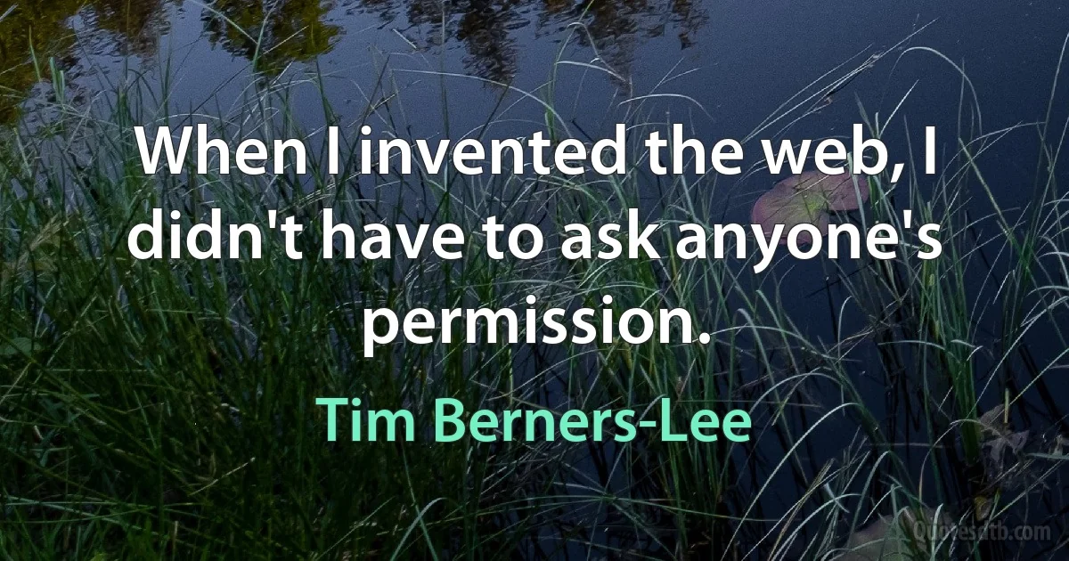 When I invented the web, I didn't have to ask anyone's permission. (Tim Berners-Lee)