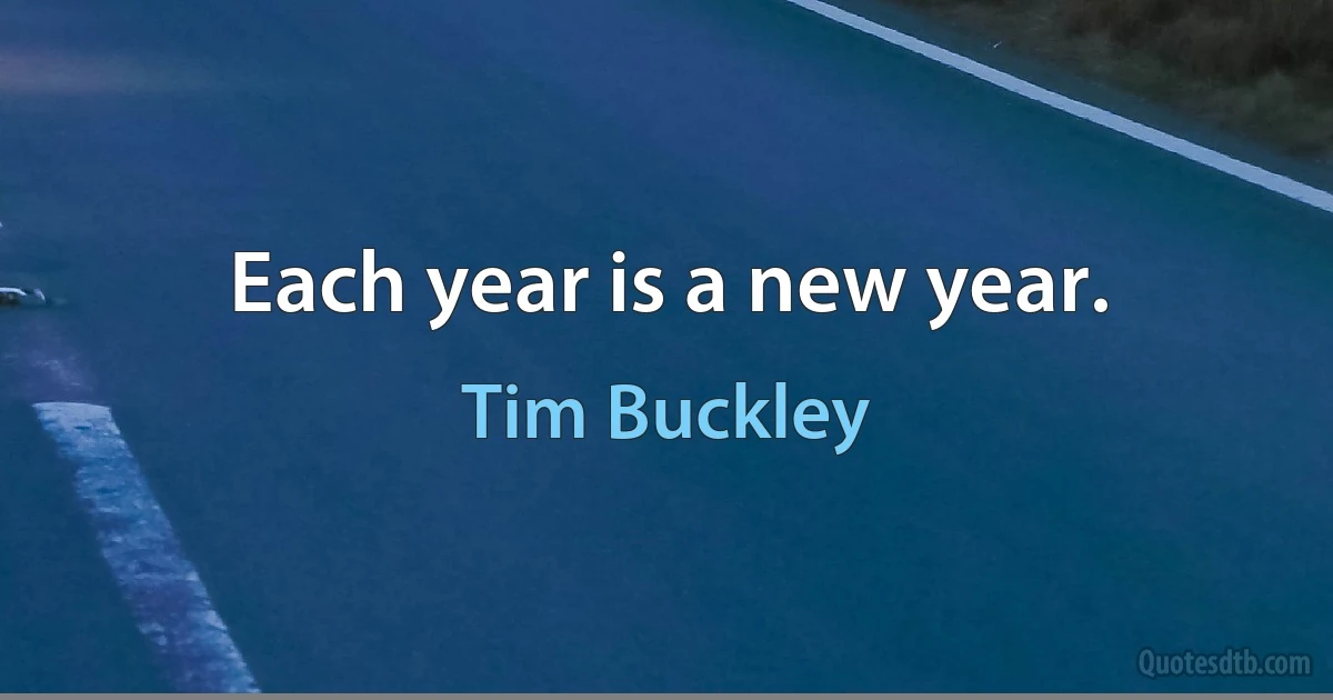 Each year is a new year. (Tim Buckley)