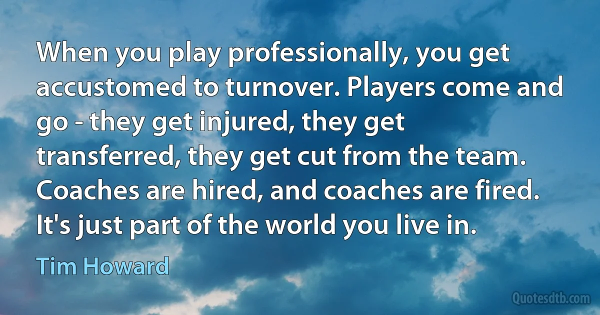 When you play professionally, you get accustomed to turnover. Players come and go - they get injured, they get transferred, they get cut from the team. Coaches are hired, and coaches are fired. It's just part of the world you live in. (Tim Howard)