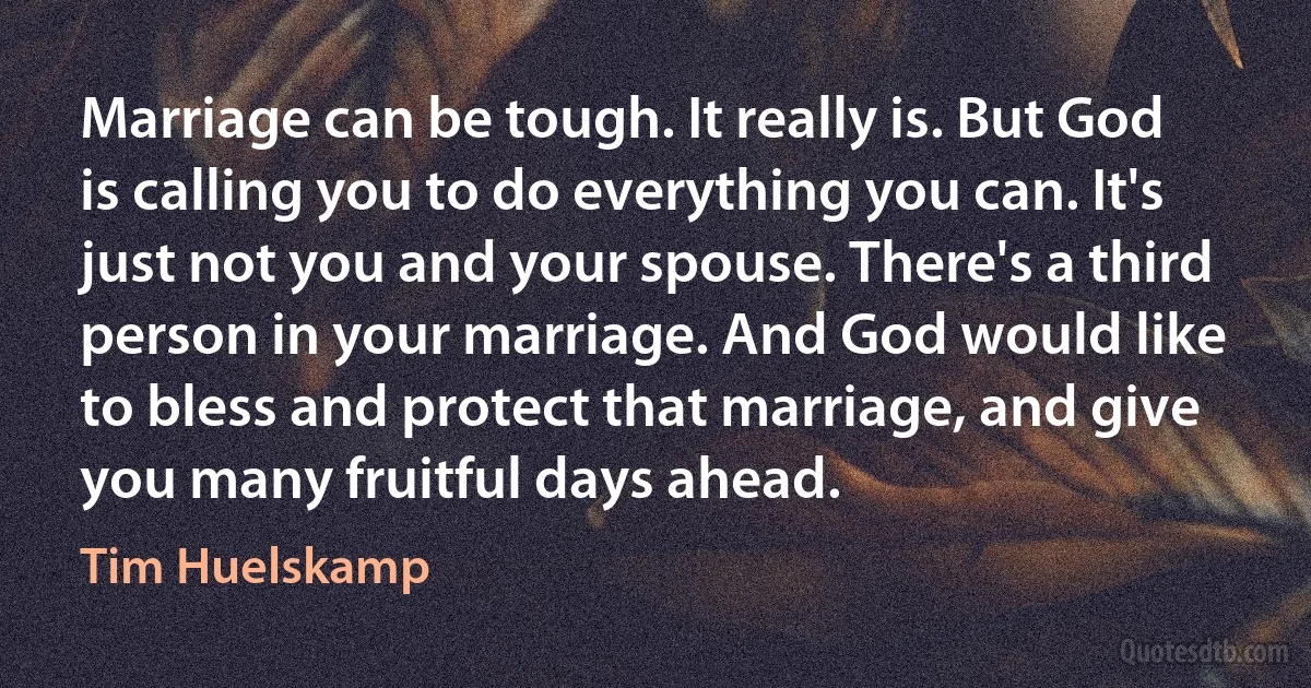 Marriage can be tough. It really is. But God is calling you to do everything you can. It's just not you and your spouse. There's a third person in your marriage. And God would like to bless and protect that marriage, and give you many fruitful days ahead. (Tim Huelskamp)