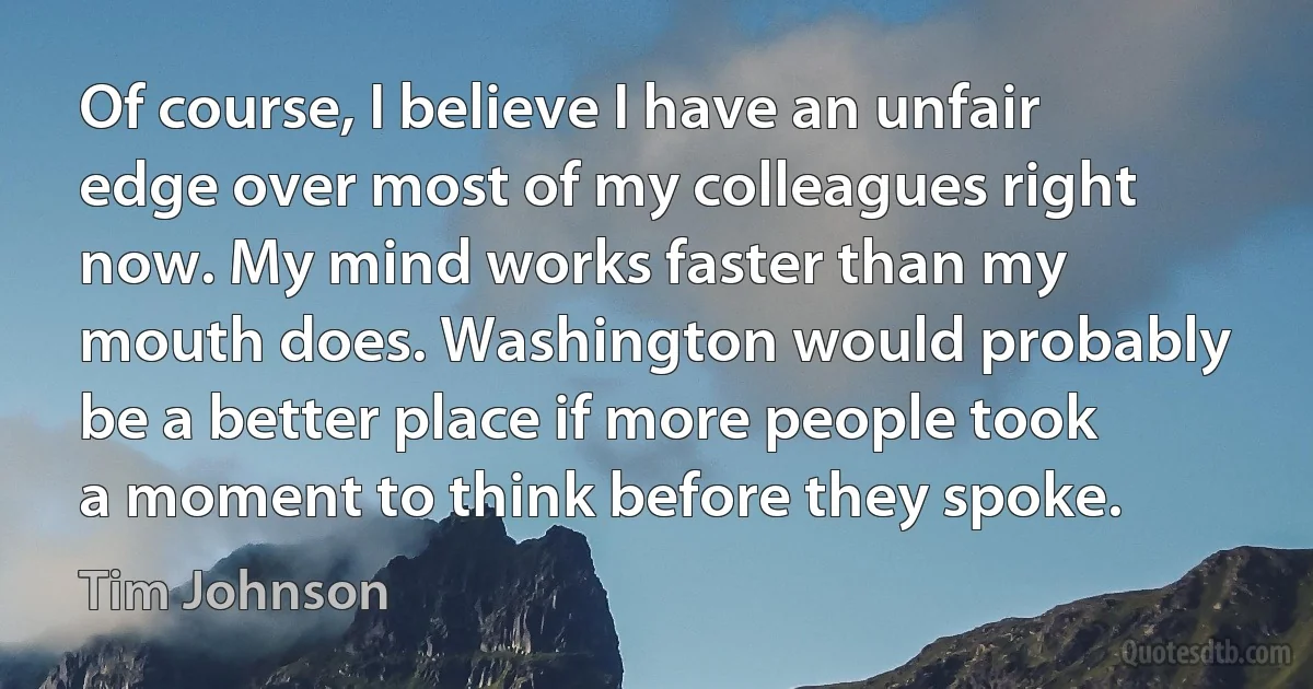 Of course, I believe I have an unfair edge over most of my colleagues right now. My mind works faster than my mouth does. Washington would probably be a better place if more people took a moment to think before they spoke. (Tim Johnson)