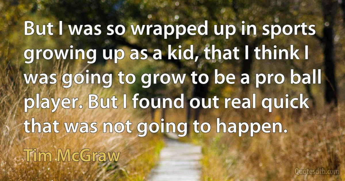 But I was so wrapped up in sports growing up as a kid, that I think I was going to grow to be a pro ball player. But I found out real quick that was not going to happen. (Tim McGraw)