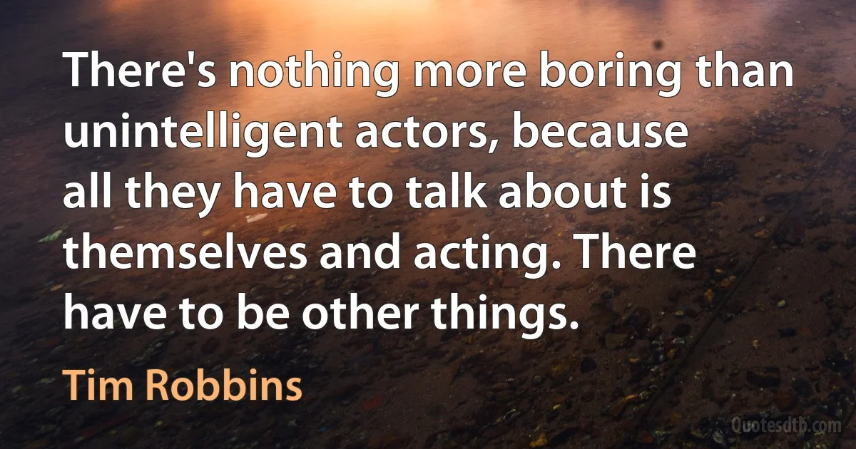 There's nothing more boring than unintelligent actors, because all they have to talk about is themselves and acting. There have to be other things. (Tim Robbins)