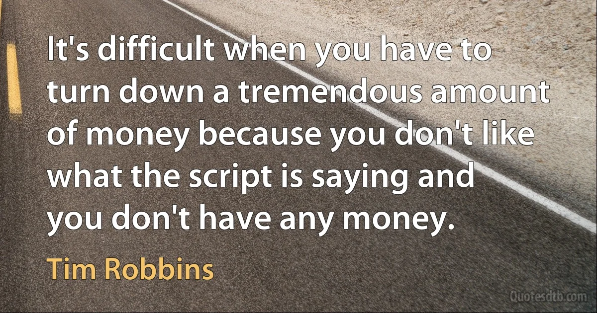 It's difficult when you have to turn down a tremendous amount of money because you don't like what the script is saying and you don't have any money. (Tim Robbins)