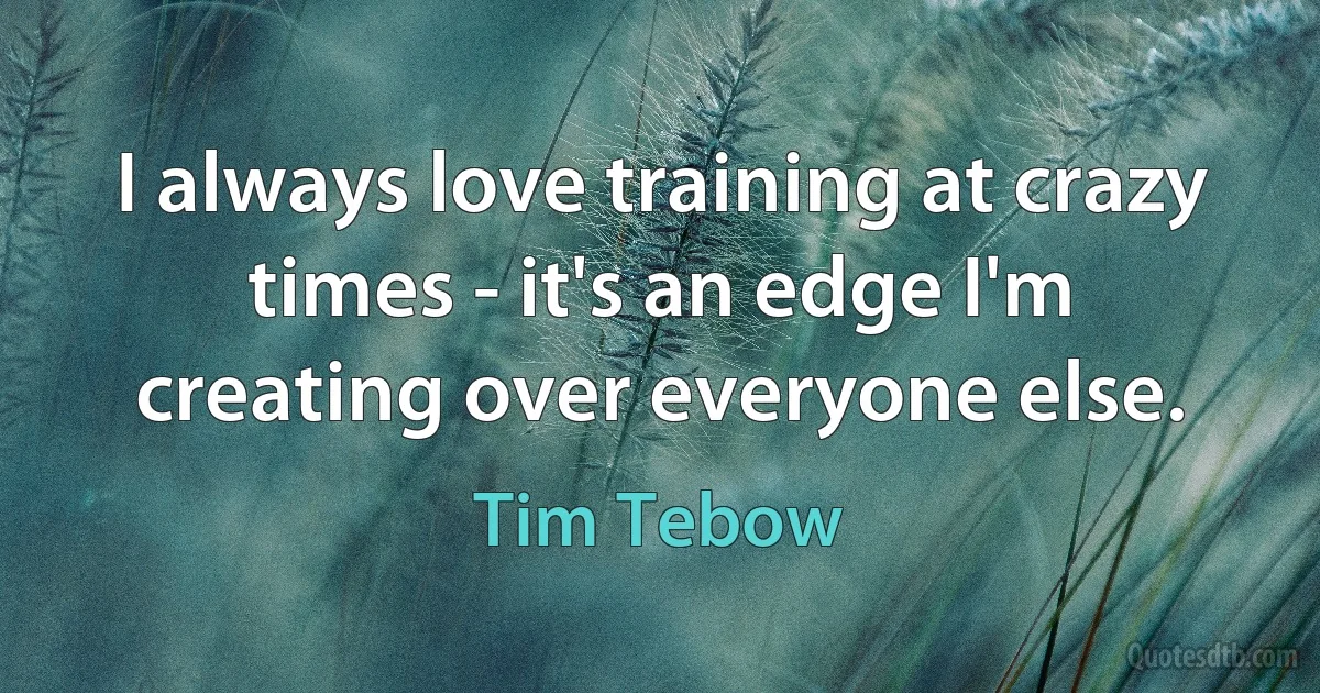 I always love training at crazy times - it's an edge I'm creating over everyone else. (Tim Tebow)