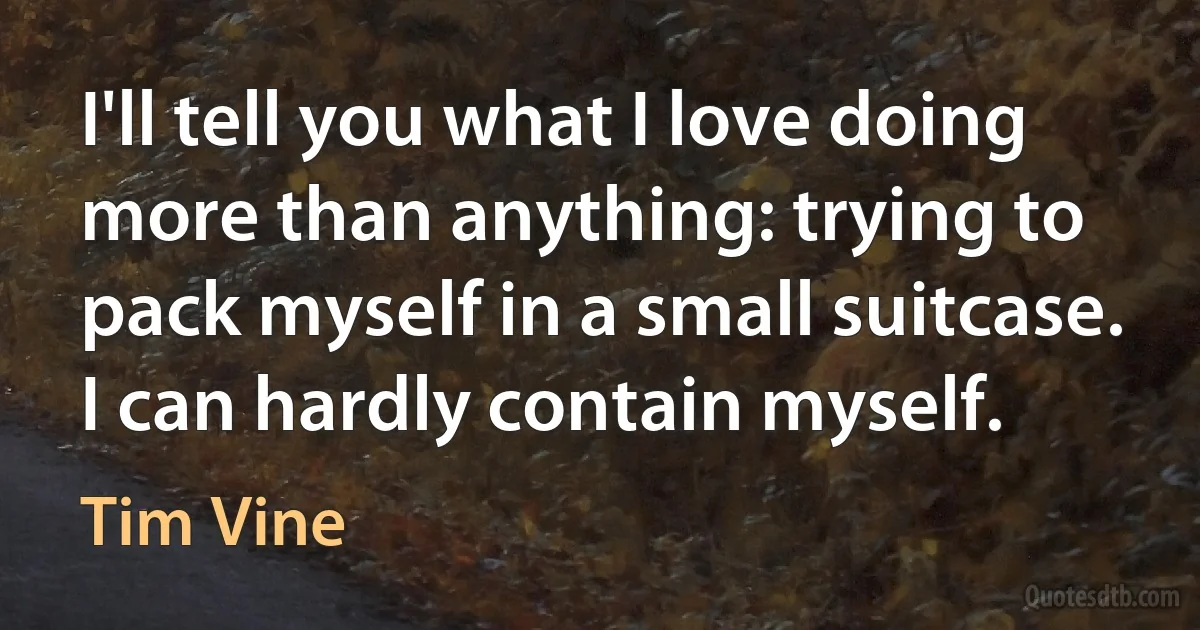 I'll tell you what I love doing more than anything: trying to pack myself in a small suitcase. I can hardly contain myself. (Tim Vine)