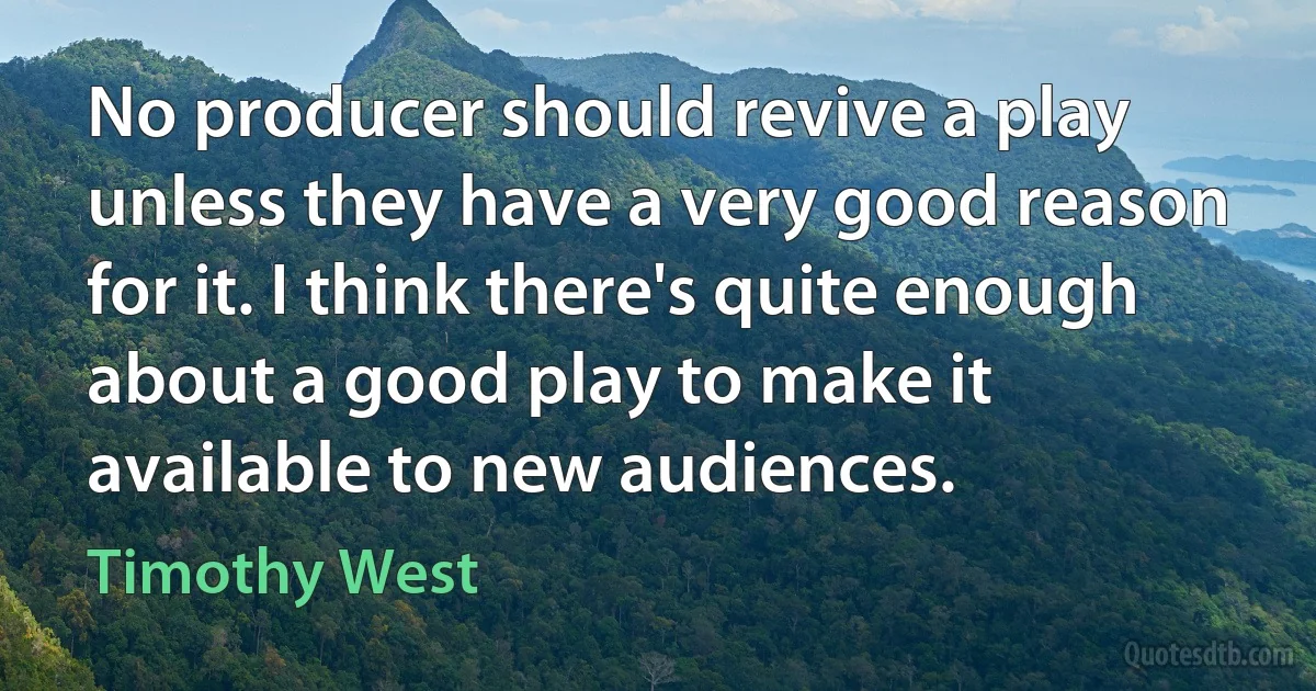 No producer should revive a play unless they have a very good reason for it. I think there's quite enough about a good play to make it available to new audiences. (Timothy West)