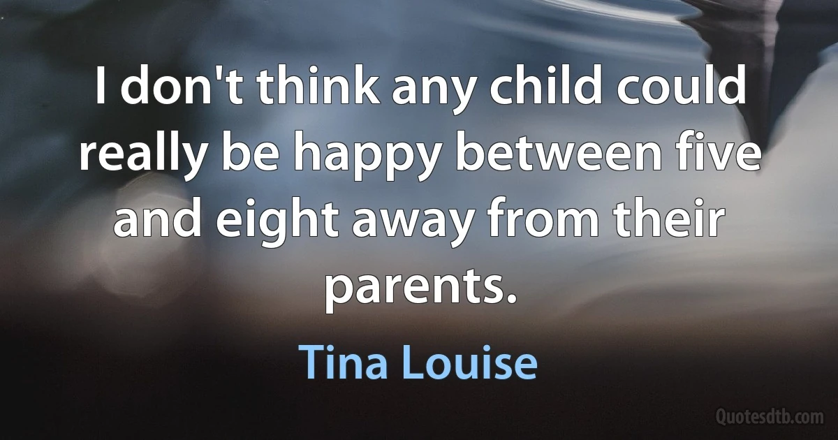 I don't think any child could really be happy between five and eight away from their parents. (Tina Louise)