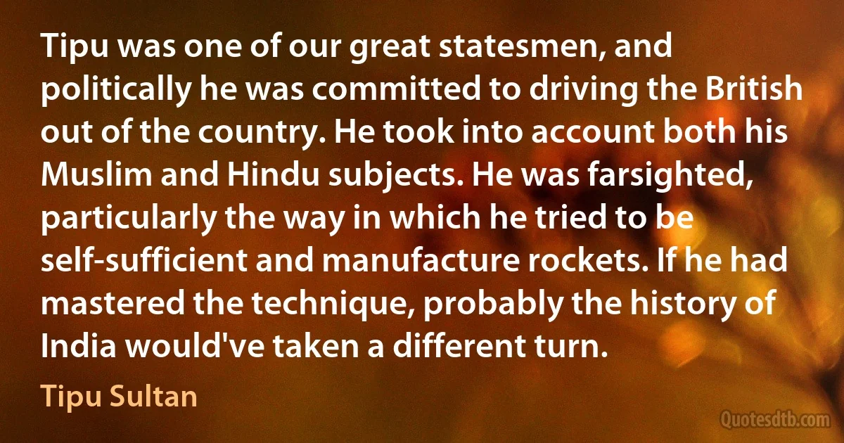 Tipu was one of our great statesmen, and politically he was committed to driving the British out of the country. He took into account both his Muslim and Hindu subjects. He was farsighted, particularly the way in which he tried to be self-sufficient and manufacture rockets. If he had mastered the technique, probably the history of India would've taken a different turn. (Tipu Sultan)