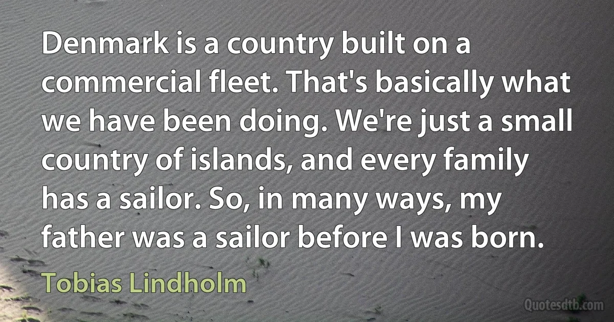 Denmark is a country built on a commercial fleet. That's basically what we have been doing. We're just a small country of islands, and every family has a sailor. So, in many ways, my father was a sailor before I was born. (Tobias Lindholm)