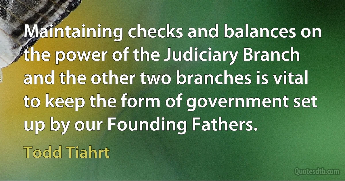 Maintaining checks and balances on the power of the Judiciary Branch and the other two branches is vital to keep the form of government set up by our Founding Fathers. (Todd Tiahrt)