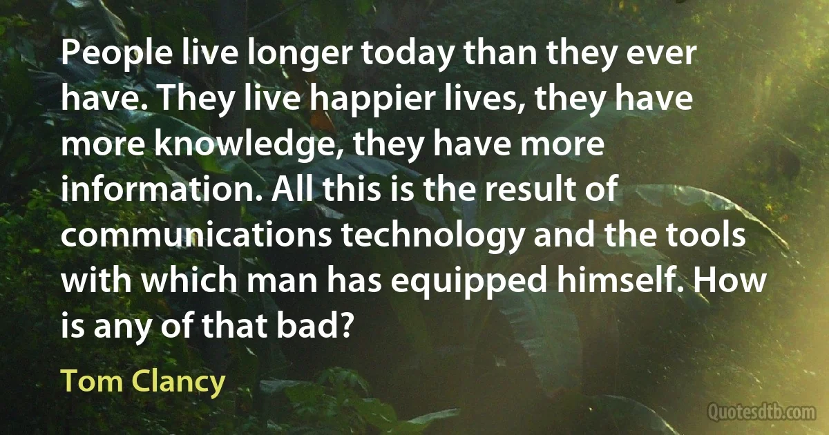 People live longer today than they ever have. They live happier lives, they have more knowledge, they have more information. All this is the result of communications technology and the tools with which man has equipped himself. How is any of that bad? (Tom Clancy)