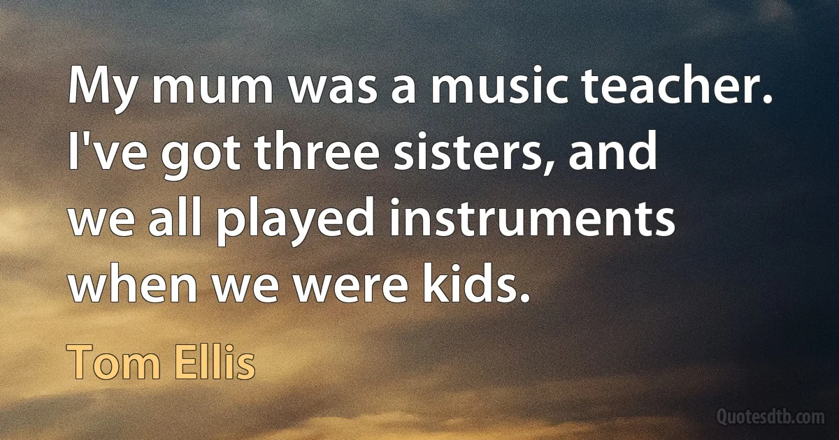 My mum was a music teacher. I've got three sisters, and we all played instruments when we were kids. (Tom Ellis)