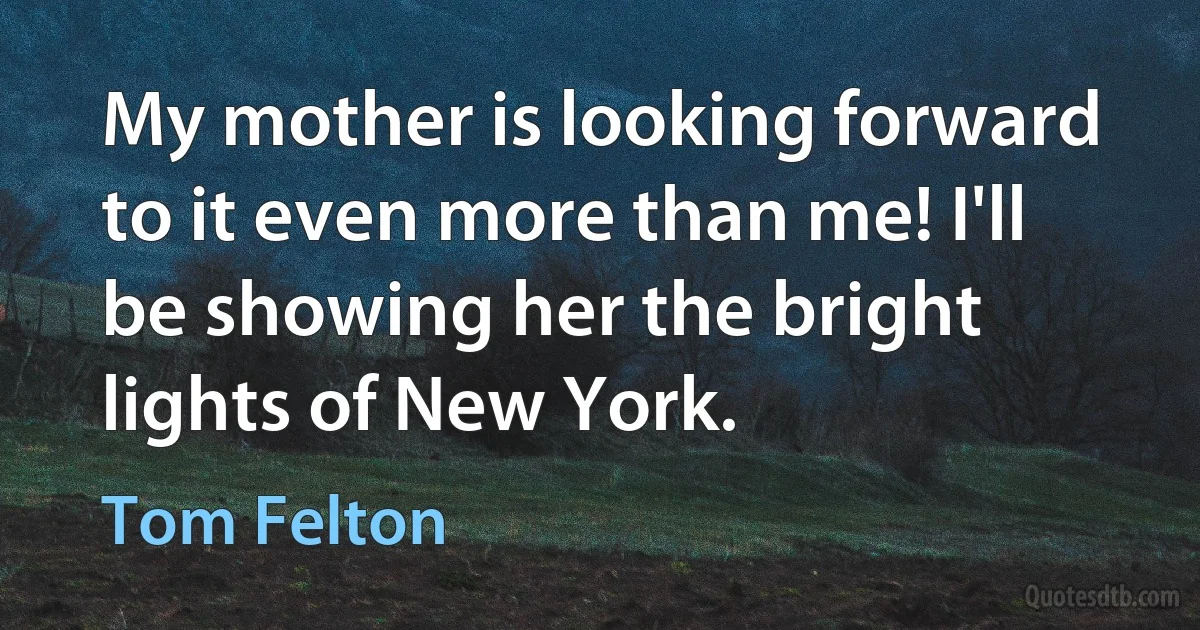 My mother is looking forward to it even more than me! I'll be showing her the bright lights of New York. (Tom Felton)