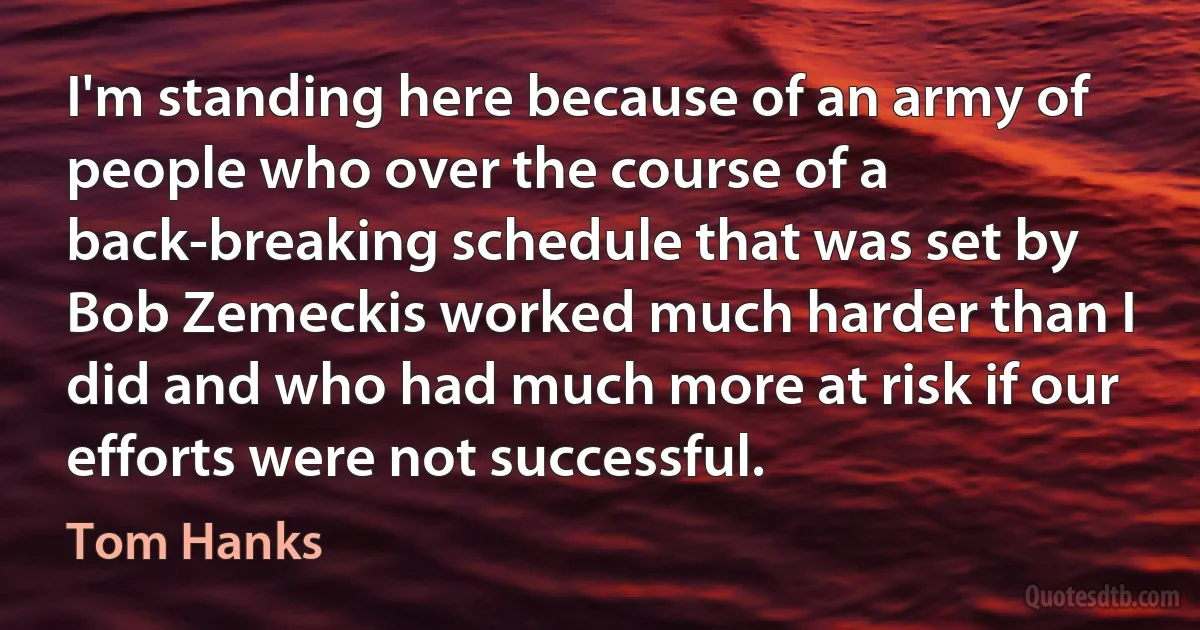 I'm standing here because of an army of people who over the course of a back-breaking schedule that was set by Bob Zemeckis worked much harder than I did and who had much more at risk if our efforts were not successful. (Tom Hanks)