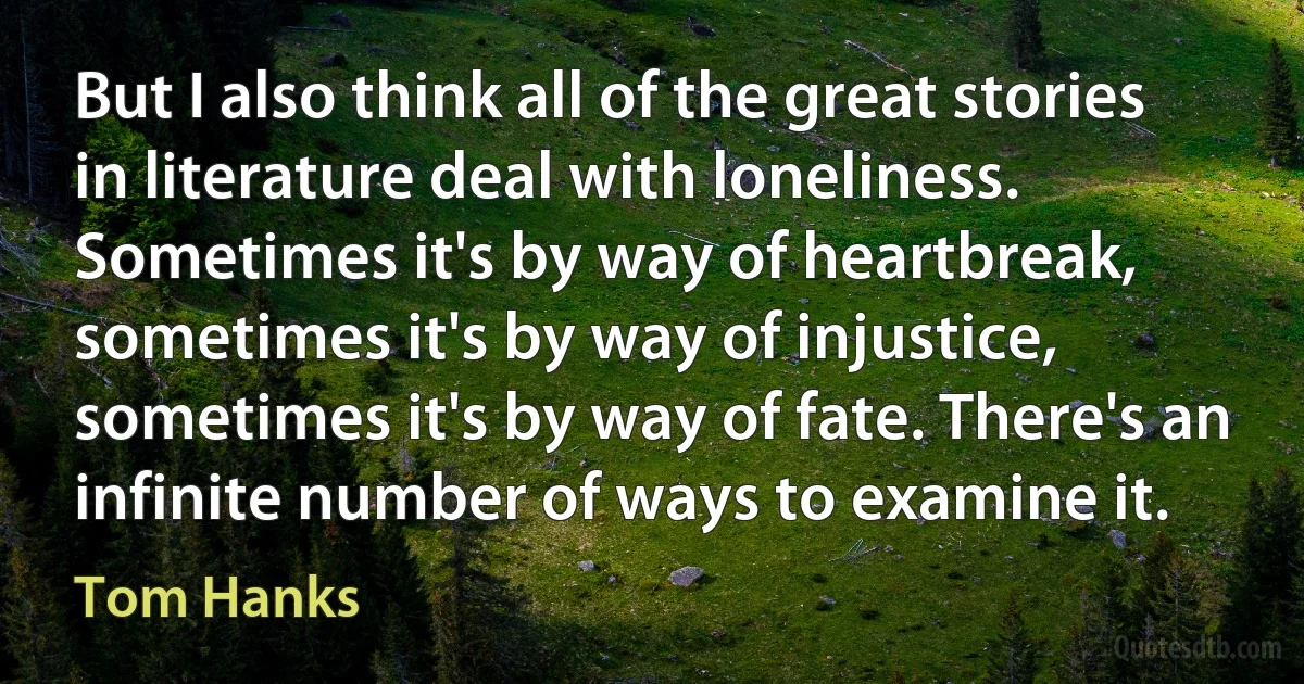 But I also think all of the great stories in literature deal with loneliness. Sometimes it's by way of heartbreak, sometimes it's by way of injustice, sometimes it's by way of fate. There's an infinite number of ways to examine it. (Tom Hanks)