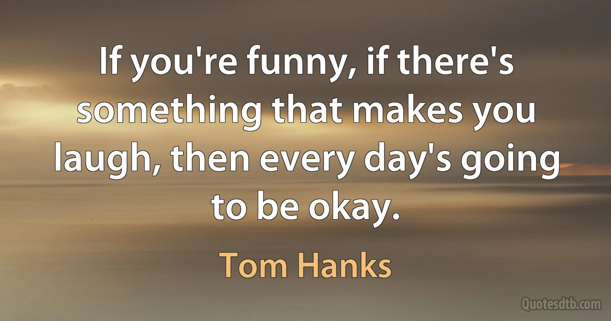 If you're funny, if there's something that makes you laugh, then every day's going to be okay. (Tom Hanks)