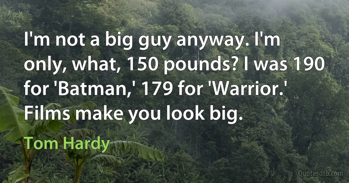 I'm not a big guy anyway. I'm only, what, 150 pounds? I was 190 for 'Batman,' 179 for 'Warrior.' Films make you look big. (Tom Hardy)