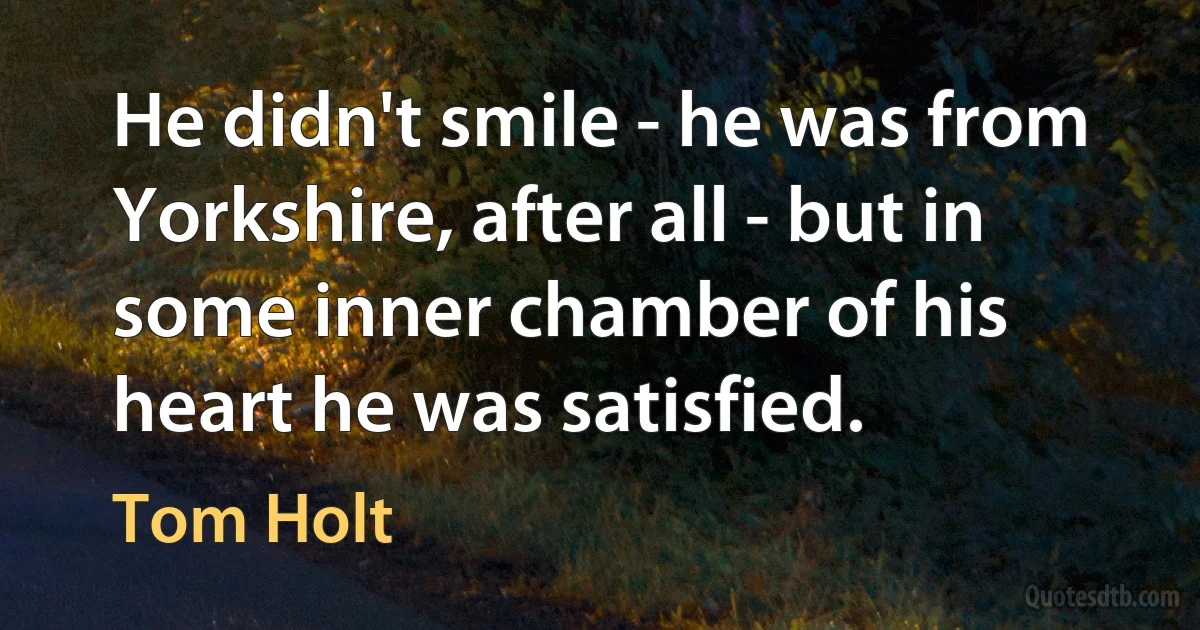 He didn't smile - he was from Yorkshire, after all - but in some inner chamber of his heart he was satisfied. (Tom Holt)