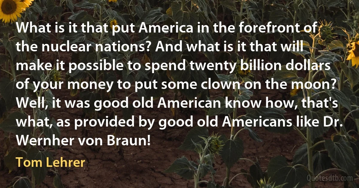 What is it that put America in the forefront of the nuclear nations? And what is it that will make it possible to spend twenty billion dollars of your money to put some clown on the moon? Well, it was good old American know how, that's what, as provided by good old Americans like Dr. Wernher von Braun! (Tom Lehrer)