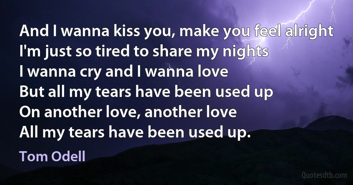 And I wanna kiss you, make you feel alright
I'm just so tired to share my nights
I wanna cry and I wanna love
But all my tears have been used up
On another love, another love
All my tears have been used up. (Tom Odell)