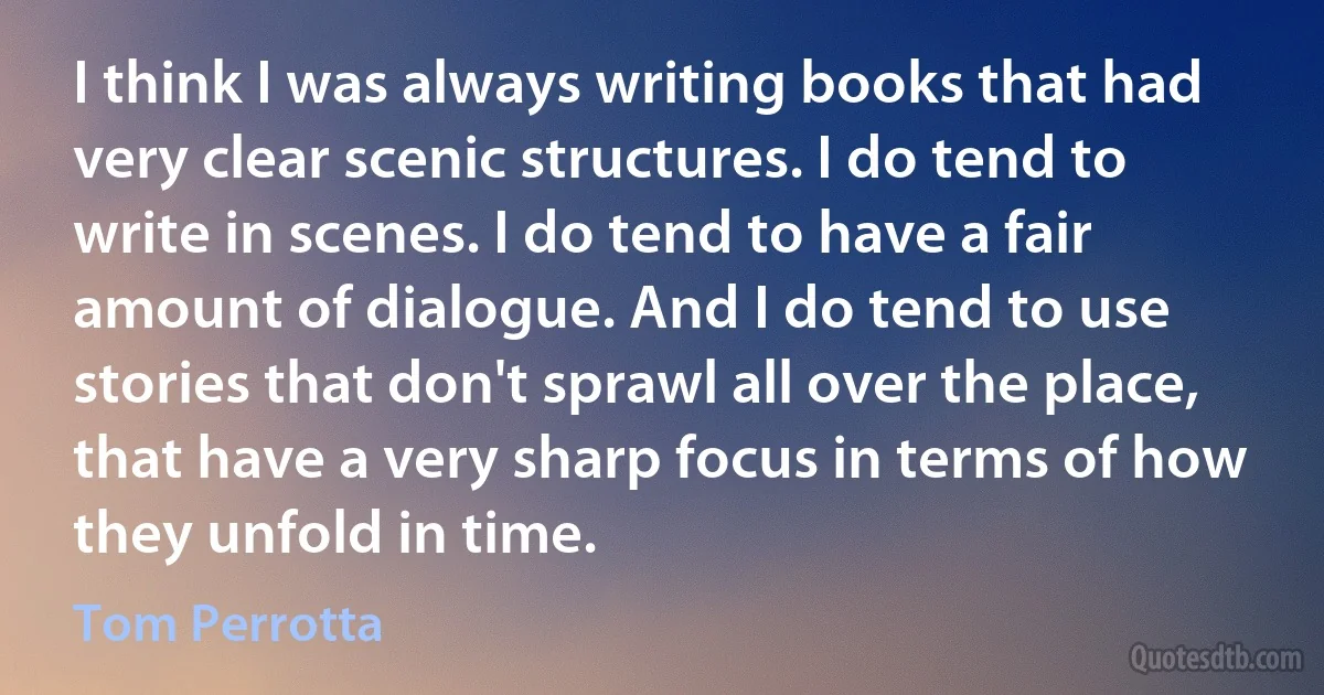 I think I was always writing books that had very clear scenic structures. I do tend to write in scenes. I do tend to have a fair amount of dialogue. And I do tend to use stories that don't sprawl all over the place, that have a very sharp focus in terms of how they unfold in time. (Tom Perrotta)