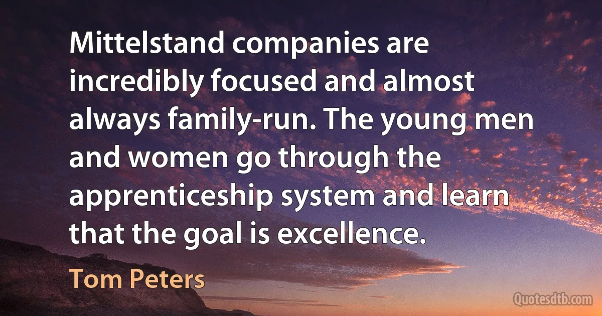 Mittelstand companies are incredibly focused and almost always family-run. The young men and women go through the apprenticeship system and learn that the goal is excellence. (Tom Peters)