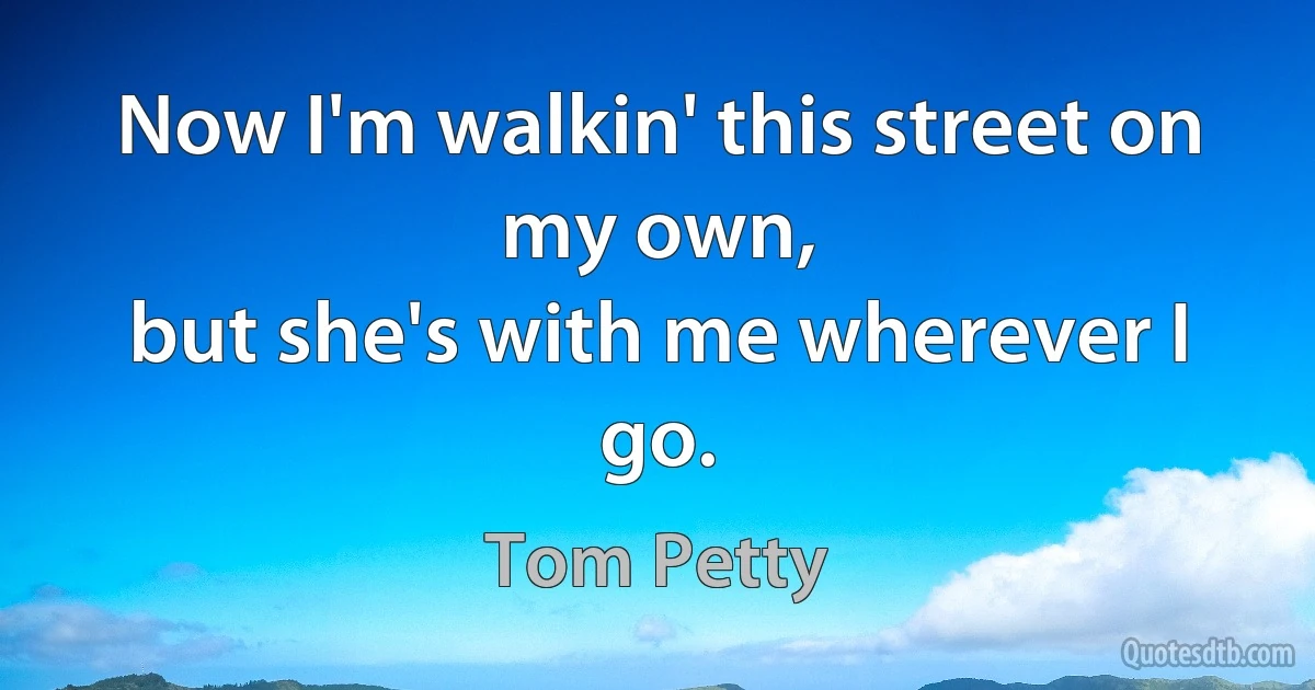 Now I'm walkin' this street on my own,
but she's with me wherever I go. (Tom Petty)